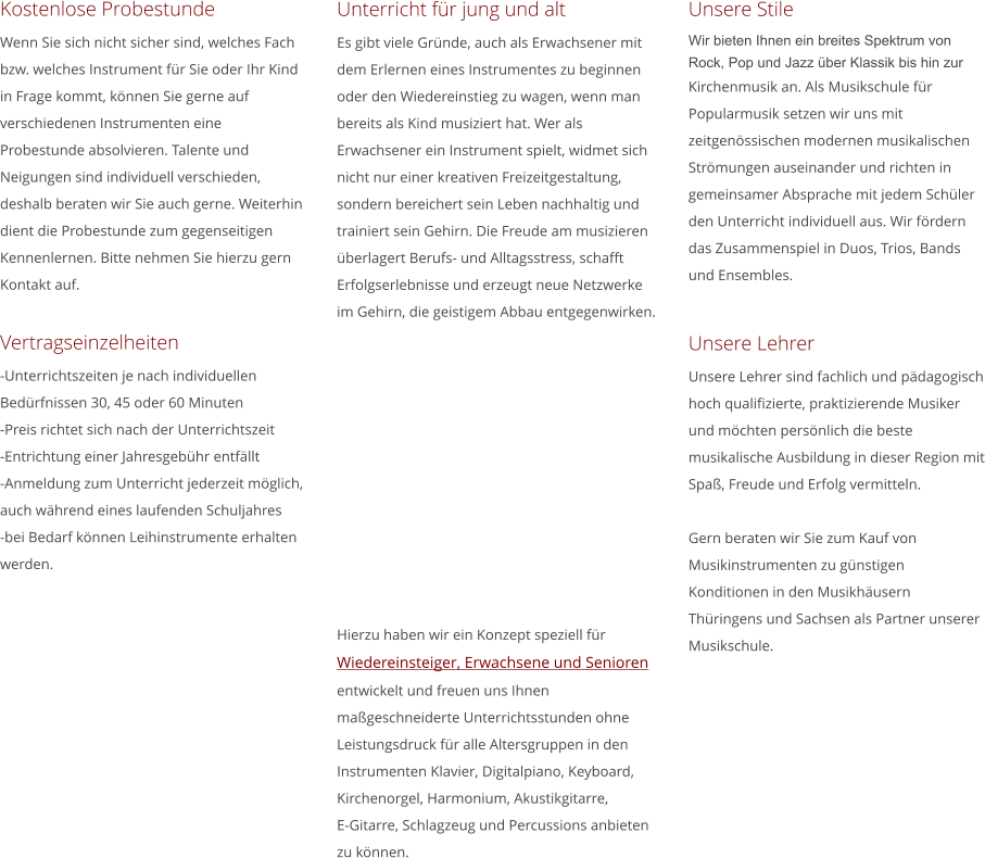 Unterricht fr jung und alt Es gibt viele Grnde, auch als Erwachsener mit dem Erlernen eines Instrumentes zu beginnen oder den Wiedereinstieg zu wagen, wenn man bereits als Kind musiziert hat. Wer als Erwachsener ein Instrument spielt, widmet sich nicht nur einer kreativen Freizeitgestaltung, sondern bereichert sein Leben nachhaltig und trainiert sein Gehirn. Die Freude am musizieren berlagert Berufs- und Alltagsstress, schafft Erfolgserlebnisse und erzeugt neue Netzwerke im Gehirn, die geistigem Abbau entgegenwirken.             Hierzu haben wir ein Konzept speziell fr Wiedereinsteiger, Erwachsene und Senioren entwickelt und freuen uns Ihnen mageschneiderte Unterrichtsstunden ohne Leistungsdruck fr alle Altersgruppen in den Instrumenten Klavier, Digitalpiano, Keyboard, Kirchenorgel, Harmonium, Akustikgitarre,          E-Gitarre, Schlagzeug und Percussions anbieten zu knnen.  Kostenlose Probestunde Wenn Sie sich nicht sicher sind, welches Fach bzw. welches Instrument fr Sie oder Ihr Kind in Frage kommt, knnen Sie gerne auf verschiedenen Instrumenten eine Probestunde absolvieren. Talente und Neigungen sind individuell verschieden, deshalb beraten wir Sie auch gerne. Weiterhin dient die Probestunde zum gegenseitigen Kennenlernen. Bitte nehmen Sie hierzu gern Kontakt auf.  Vertragseinzelheiten -Unterrichtszeiten je nach individuellen Bedrfnissen 30, 45 oder 60 Minuten -Preis richtet sich nach der Unterrichtszeit -Entrichtung einer Jahresgebhr entfllt -Anmeldung zum Unterricht jederzeit mglich, auch whrend eines laufenden Schuljahres  -bei Bedarf knnen Leihinstrumente erhalten werden.     Unsere Stile Wir bieten Ihnen ein breites Spektrum von Rock, Pop und Jazz ber Klassik bis hin zur Kirchenmusik an. Als Musikschule fr Popularmusik setzen wir uns mit zeitgenssischen modernen musikalischen Strmungen auseinander und richten in gemeinsamer Absprache mit jedem Schler den Unterricht individuell aus. Wir frdern das Zusammenspiel in Duos, Trios, Bands und Ensembles.   Unsere Lehrer Unsere Lehrer sind fachlich und pdagogisch hoch qualifizierte, praktizierende Musiker und mchten persnlich die beste musikalische Ausbildung in dieser Region mit Spa, Freude und Erfolg vermitteln.  Gern beraten wir Sie zum Kauf von Musikinstrumenten zu gnstigen Konditionen in den Musikhusern Thringens und Sachsen als Partner unserer Musikschule.