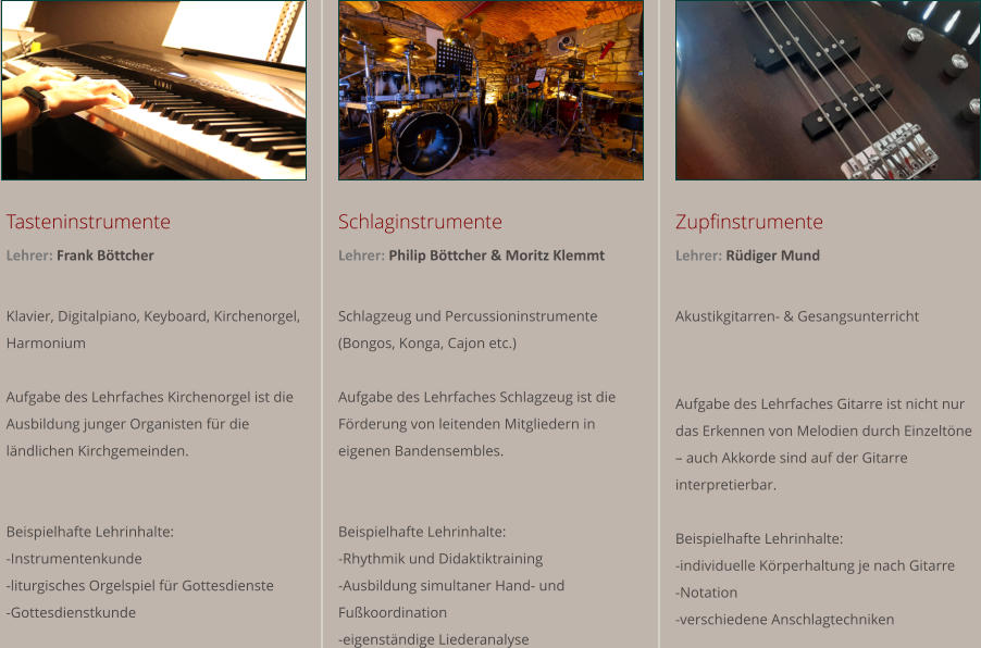 Tasteninstrumente Lehrer: Frank Bttcher  Klavier, Digitalpiano, Keyboard, Kirchenorgel, Harmonium  Aufgabe des Lehrfaches Kirchenorgel ist die Ausbildung junger Organisten fr die lndlichen Kirchgemeinden.    Beispielhafte Lehrinhalte:  -Instrumentenkunde  -liturgisches Orgelspiel fr Gottesdienste  -Gottesdienstkunde  Schlaginstrumente Lehrer: Philip Bttcher & Moritz Klemmt  Schlagzeug und Percussioninstrumente (Bongos, Konga, Cajon etc.)  Aufgabe des Lehrfaches Schlagzeug ist die Frderung von leitenden Mitgliedern in eigenen Bandensembles.   Beispielhafte Lehrinhalte:  -Rhythmik und Didaktiktraining -Ausbildung simultaner Hand- und Fukoordination -eigenstndige Liederanalyse Zupfinstrumente Lehrer: Rdiger Mund   Akustikgitarren- & Gesangsunterricht   Aufgabe des Lehrfaches Gitarre ist nicht nur das Erkennen von Melodien durch Einzeltne  auch Akkorde sind auf der Gitarre interpretierbar.  Beispielhafte Lehrinhalte:  -individuelle Krperhaltung je nach Gitarre -Notation -verschiedene Anschlagtechniken